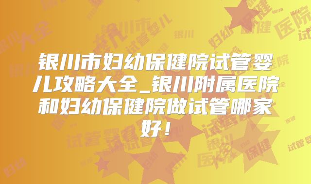 银川市妇幼保健院试管婴儿攻略大全_银川附属医院和妇幼保健院做试管哪家好!