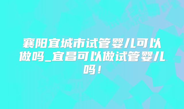 襄阳宜城市试管婴儿可以做吗_宜昌可以做试管婴儿吗！