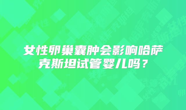 女性卵巢囊肿会影响哈萨克斯坦试管婴儿吗？