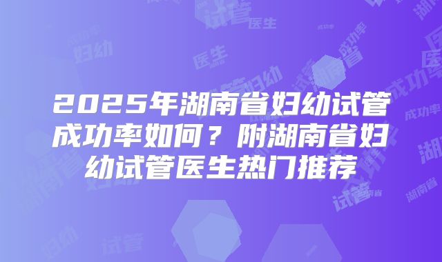 2025年湖南省妇幼试管成功率如何？附湖南省妇幼试管医生热门推荐