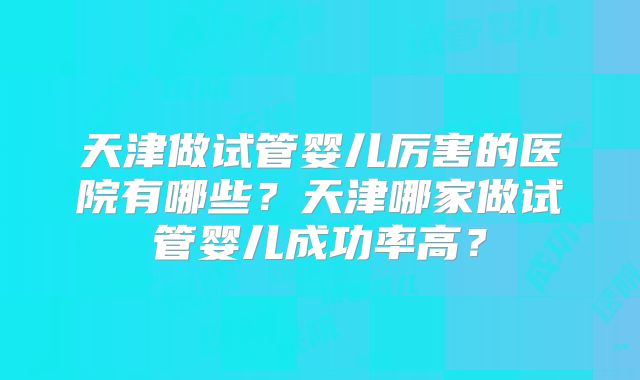 天津做试管婴儿厉害的医院有哪些？天津哪家做试管婴儿成功率高？