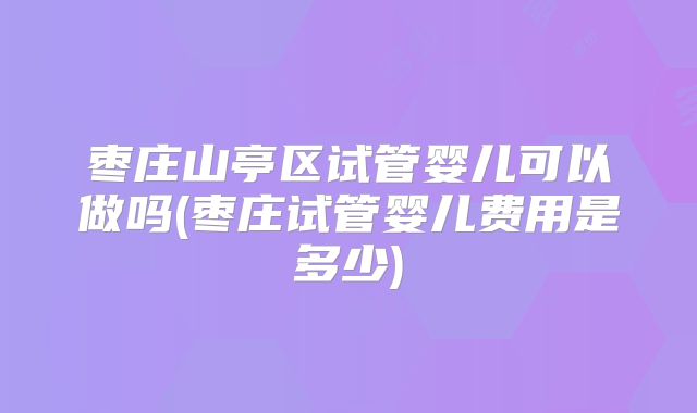 枣庄山亭区试管婴儿可以做吗(枣庄试管婴儿费用是多少)