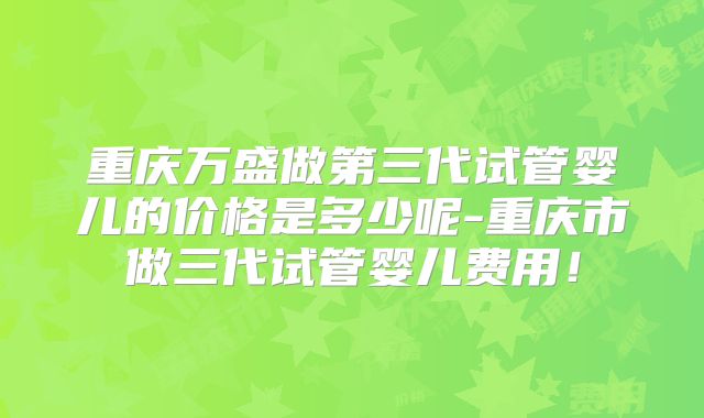 重庆万盛做第三代试管婴儿的价格是多少呢-重庆市做三代试管婴儿费用！