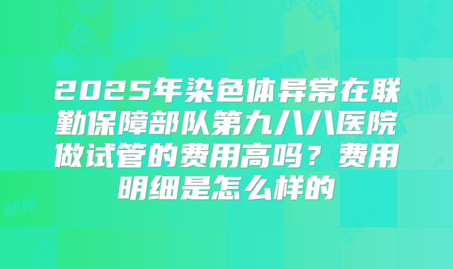 2025年染色体异常在联勤保障部队第九八八医院做试管的费用高吗?费用明细是怎么样的