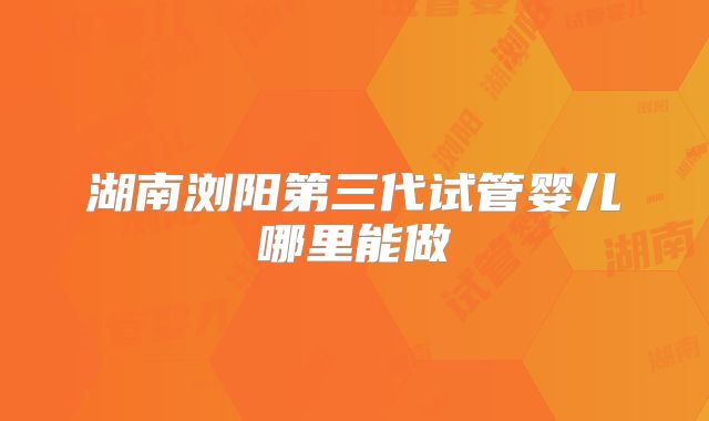湖南浏阳第三代试管婴儿哪里能做