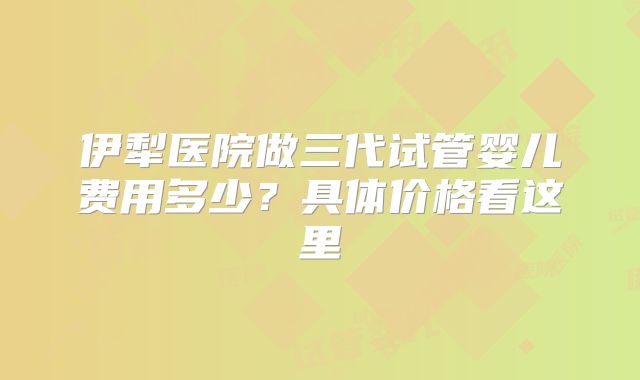 伊犁医院做三代试管婴儿费用多少？具体价格看这里