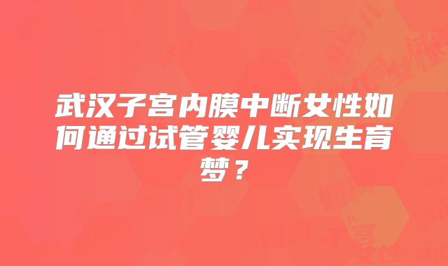 武汉子宫内膜中断女性如何通过试管婴儿实现生育梦？