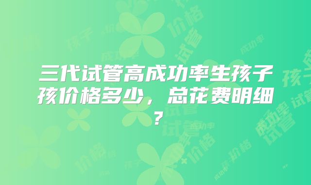 三代试管高成功率生孩子孩价格多少，总花费明细？