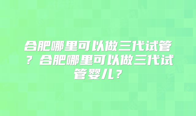 合肥哪里可以做三代试管？合肥哪里可以做三代试管婴儿？