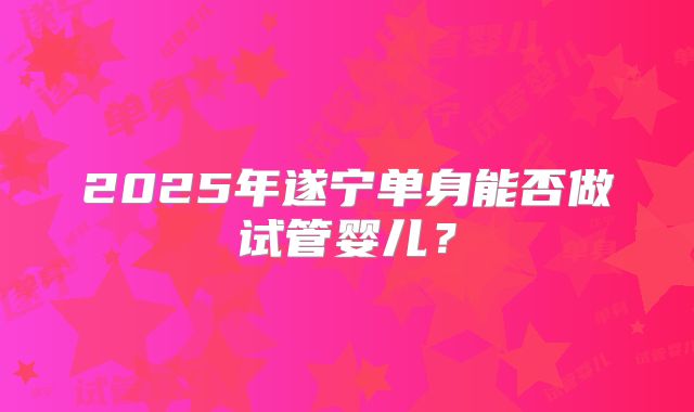 2025年遂宁单身能否做试管婴儿?