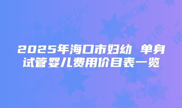 2025年海口市妇幼 单身试管婴儿费用价目表一览