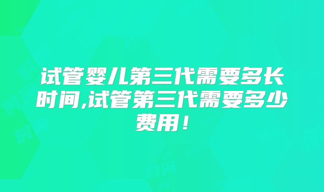 试管婴儿第三代需要多长时间,试管第三代需要多少费用!