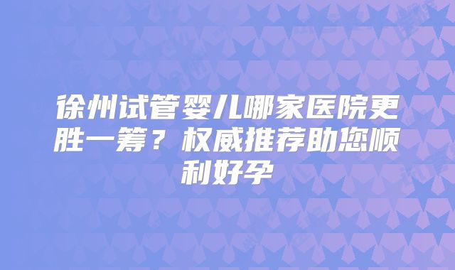 徐州试管婴儿哪家医院更胜一筹？权威推荐助您顺利好孕