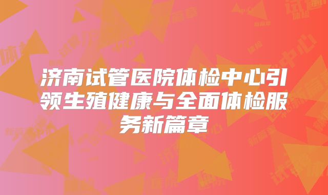 济南试管医院体检中心引领生殖健康与全面体检服务新篇章