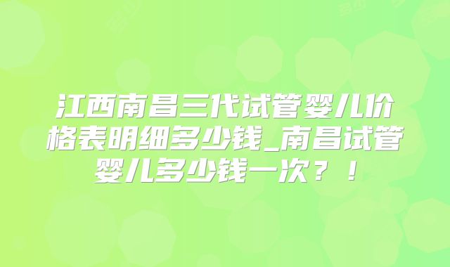 江西南昌三代试管婴儿价格表明细多少钱_南昌试管婴儿多少钱一次?!