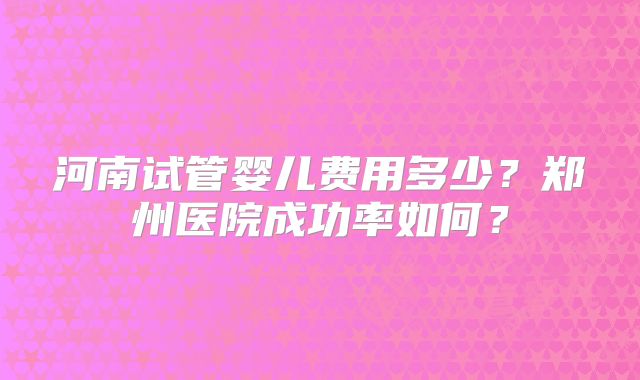 河南试管婴儿费用多少？郑州医院成功率如何？
