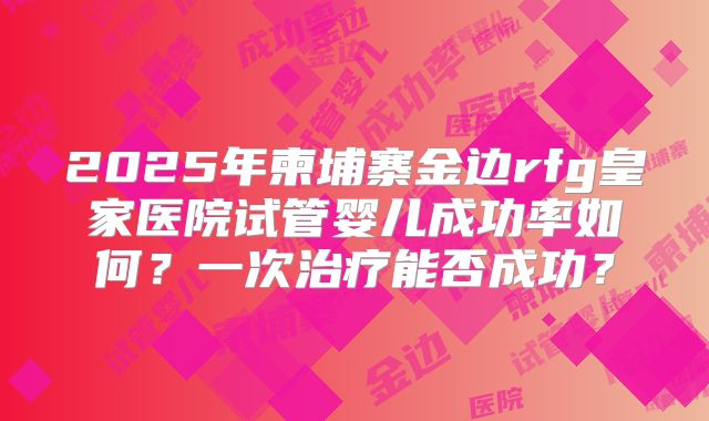 2025年柬埔寨金边rfg皇家医院试管婴儿成功率如何？一次治疗能否成功？