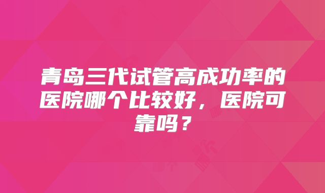 青岛三代试管高成功率的医院哪个比较好,医院可靠吗?