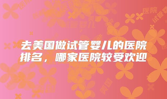 去美国做试管婴儿的医院排名，哪家医院较受欢迎