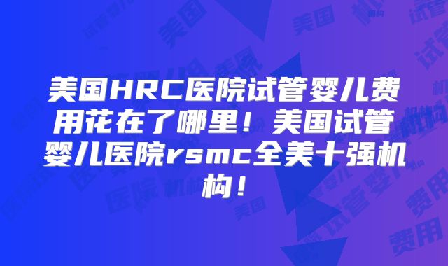 美国HRC医院试管婴儿费用花在了哪里！美国试管婴儿医院rsmc全美十强机构！