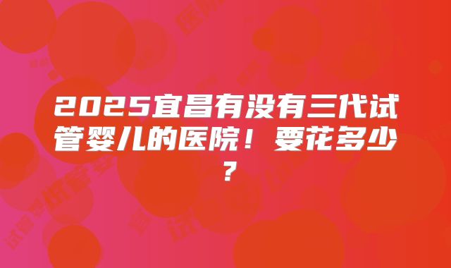 2025宜昌有没有三代试管婴儿的医院！要花多少？