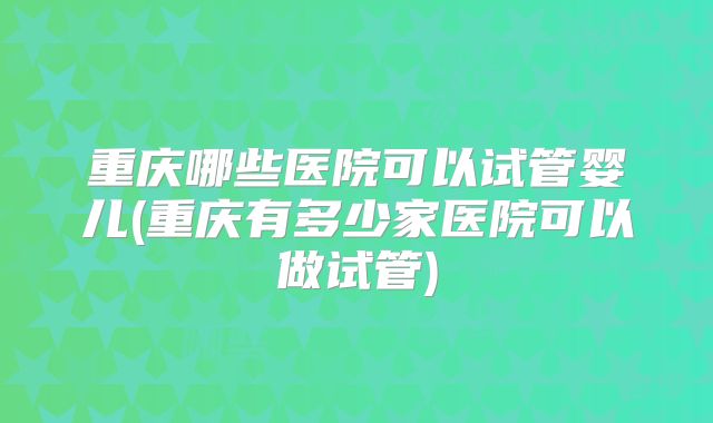 重庆哪些医院可以试管婴儿(重庆有多少家医院可以做试管)