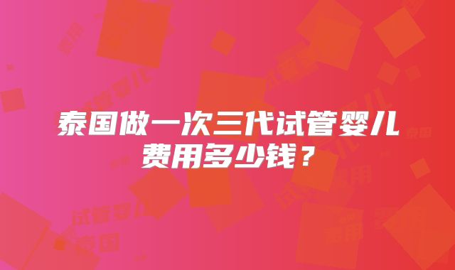 泰国做一次三代试管婴儿费用多少钱？