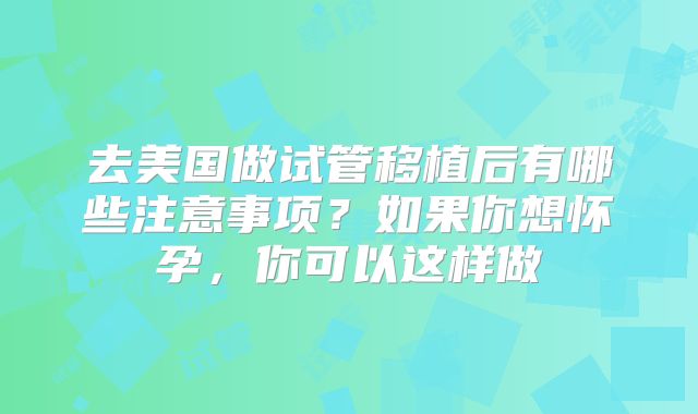 去美国做试管移植后有哪些注意事项?如果你想怀孕,你可以这样做