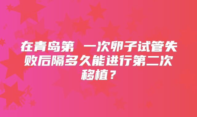 在青岛第 一次卵子试管失败后隔多久能进行第二次移植?