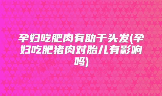孕妇吃肥肉有助于头发(孕妇吃肥猪肉对胎儿有影响吗)