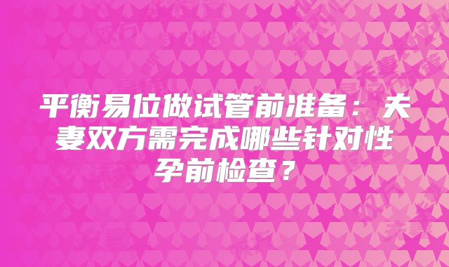 平衡易位做试管前准备:夫妻双方需完成哪些针对性孕前检查?