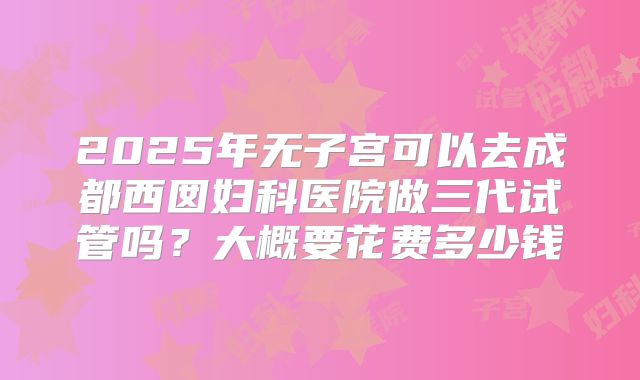 2025年无子宫可以去成都西囡妇科医院做三代试管吗？大概要花费多少钱
