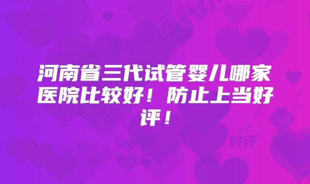 河南省三代试管婴儿哪家医院比较好!防止上当好评!