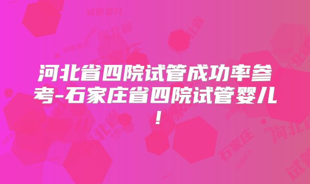 河北省四院试管成功率参考-石家庄省四院试管婴儿！