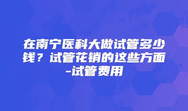 在南宁医科大做试管多少钱？试管花销的这些方面-试管费用