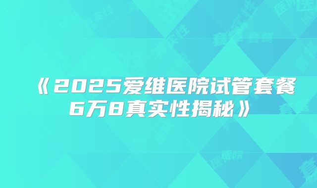 《2025爱维医院试管套餐6万8真实性揭秘》