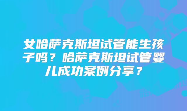 女哈萨克斯坦试管能生孩子吗?哈萨克斯坦试管婴儿成功案例分享?