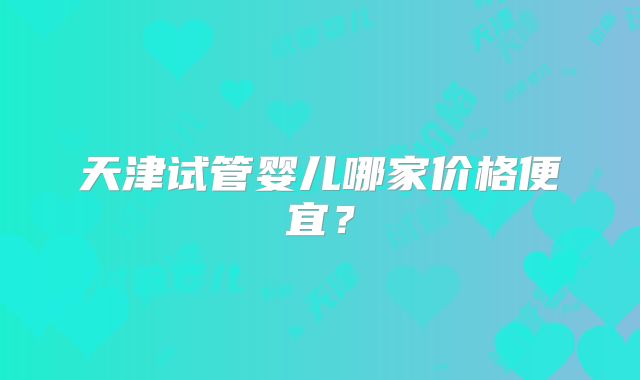 天津试管婴儿哪家价格便宜？