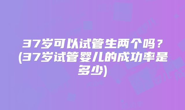 37岁可以试管生两个吗？(37岁试管婴儿的成功率是多少)