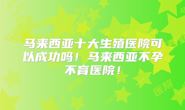 马来西亚十大生殖医院可以成功吗！马来西亚不孕不育医院！