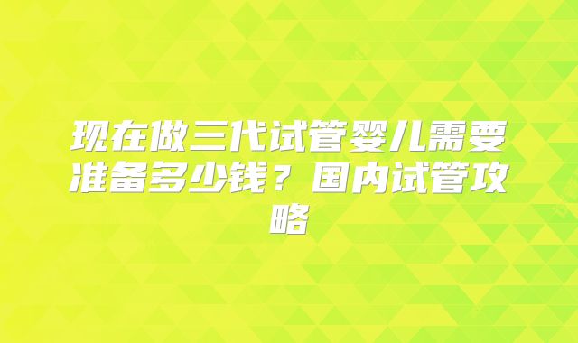 现在做三代试管婴儿需要准备多少钱？国内试管攻略