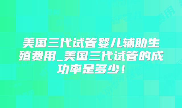 美国三代试管婴儿辅助生殖费用_美国三代试管的成功率是多少！
