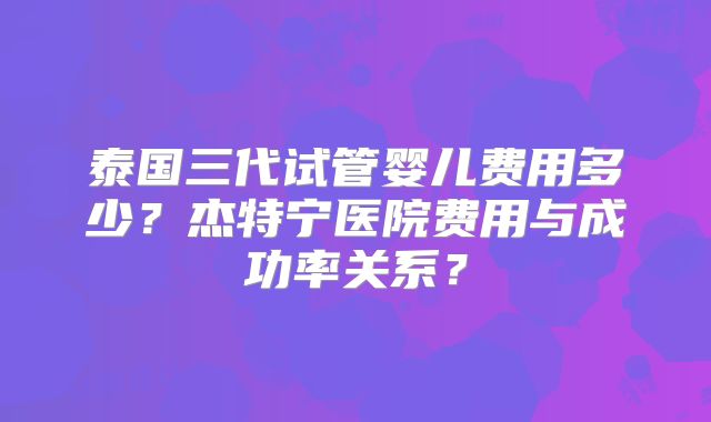 泰国三代试管婴儿费用多少？杰特宁医院费用与成功率关系？