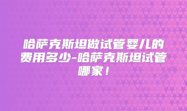 哈萨克斯坦做试管婴儿的费用多少-哈萨克斯坦试管哪家！