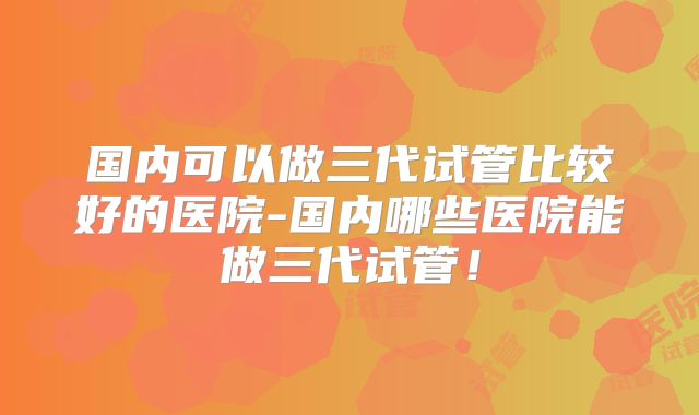 国内可以做三代试管比较好的医院-国内哪些医院能做三代试管!