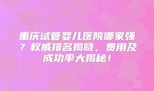 重庆试管婴儿医院哪家强？权威排名揭晓，费用及成功率大揭秘！