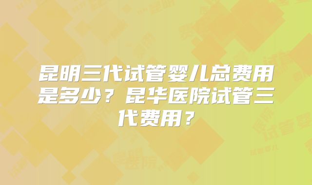 昆明三代试管婴儿总费用是多少？昆华医院试管三代费用？