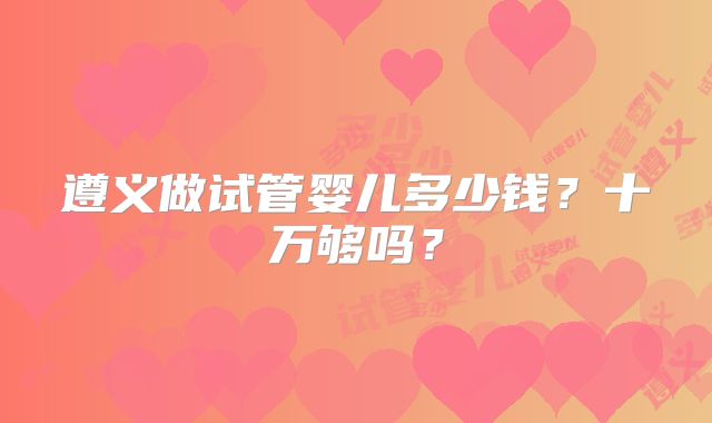 遵义做试管婴儿多少钱？十万够吗？