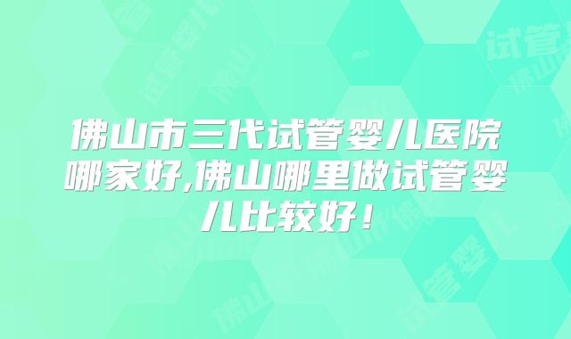 佛山市三代试管婴儿医院哪家好,佛山哪里做试管婴儿比较好！