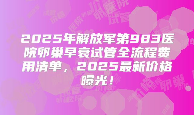 2025年解放军第983医院卵巢早衰试管全流程费用清单，2025最新价格曝光！